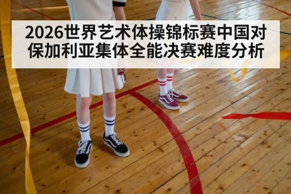 2026世界艺术体操锦标赛中国对保加利亚集体全能决赛难度分析 - kaiyun